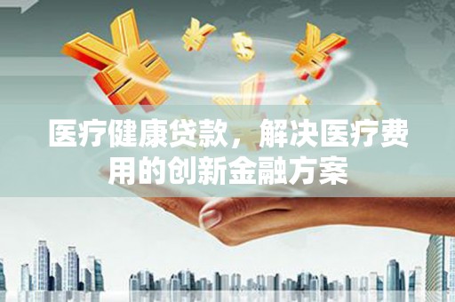 双流医疗健康贷款，解决医疗费用的创新金融方案